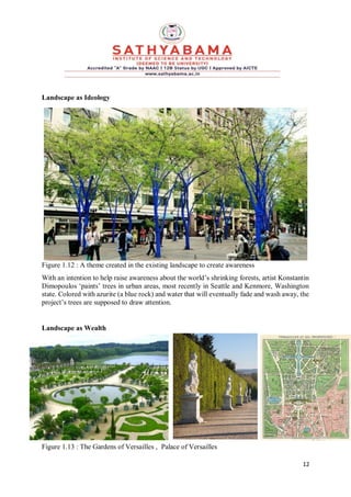 12
Landscape as Ideology
Figure 1.12 : A theme created in the existing landscape to create awareness
With an intention to help raise awareness about the world’s shrinking forests, artist Konstantin
Dimopoulos ‘paints’ trees in urban areas, most recently in Seattle and Kenmore, Washington
state. Colored with azurite (a blue rock) and water that will eventually fade and wash away, the
project’s trees are supposed to draw attention.
Landscape as Wealth
Figure 1.13 : The Gardens of Versailles , Palace of Versailles
 