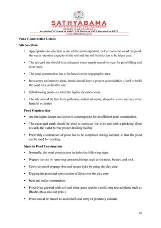 35
Pond Construction Details
Site Selection
• Appropriate site selection is one of the most important, before construction of the pond,
the water retention capacity of the soil and the soil fertility has to be taken care.
• The selected site should have adequate water supply round the year for pond filling and
other uses.
• The pond construction has to be based on the topographic area.
• In swampy and marshy areas, bunds should have a greater accumulation of soil to build
the pond of a preferable size.
• Self-draining ponds are ideal for higher elevation areas.
• The site should be free from pollution, industrial waste, domestic waste and any other
harmful activities.
Pond Construction
• An intelligent design and layout is a prerequisite for an efficient pond construction.
• The excavated earth should be used to construct the dyke and with a plodding slope
towards the outlet for the proper draining facility.
• Preferably construction of pond has to be completed during summer so that the pond
can be used for stocking.
Steps in Pond Construction
• Normally, the pond construction includes the following steps.
• Prepare the site by removing unwanted things such as the trees, bushes, and rock
• Construction of seepage-free and secure dyke by using the clay core
• Digging the pond and construction of dyke over the clay core
• Inlet and outlet construction
• Pond dyke covered with soil and plant grass species (avoid long rooted plants such as
Rhodes grass and star grass)
• Pond should be fenced to avoid theft and entry of predatory animals
 