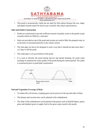 37
• This pond is economically viable but not ideal for fish culture because the size, shape
and depth of pond cannot be fixed as per scientific fish culture specifications.
Inlet and Outlet Construction
• Ponds are constructed to provide sufficient amount of quality water to the ponds except
in ponds which are filled by s rainwater.
• Inlets are provided at top of the pond and screens are used to filter the pumped water to
avoid entry of unwanted particles to the culture system.
• The inlet pipe size has to be designed is such a way that it should not take more than 1
or 2 days to fill the pond.
• The outlet pipe is set up at bottom of the pond.
• It is used to dewater the pond during harvest and partial draining for pond water
exchange to maintain the water quality of the pond during the culture period. The outlet
is constructed prior to pond dyke construction.
Soil and Vegetation Coverage of Dyke
• To reduce the soil erosion, creeping grass can be grown on the top and sides of dyke.
• The banana and coconut trees can be planted in the embankment.
• The slope of the embankment can be planted with grasses such as Hybrid Napier, gunny
grass and elephant grass to supply feed to the grass carps reared in the ponds.
 