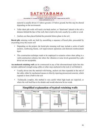 41
material is usually driven 1/3 above ground, 2/3 below ground, but this may be altered
depending on the environment.
• Taller sheet pile walls will need a tie-back anchor, or "dead-man" placed in the soil a
distance behind the face of the wall, that is tied to the wall, usually by a cable or a rod.
• Anchors are then placed behind the potential failure plane in the soil.
Bored pile retaining walls are built by assembling a sequence of bored piles, proceeded by
excavating away the excess soil
• Depending on the project, the bored pile retaining wall may include a series of earth
anchors, reinforcing beams, soil improvement operations and shotcrete reinforcement
layer.
• This construction technique tends to be employed in scenarios where sheet piling is a
valid construction solution, but where the vibration or noise levels generated by a pile
driver are not acceptable.
An anchored retaining wall can be constructed in any of the aforementioned styles but also
includes additional strength using cables or other stays anchored in the rock or soil behind it.
• Usually driven into the material with boring, anchors are then expanded at the end of
the cable, either by mechanical means or often by injecting pressurized concrete, which
expands to form a bulb in the soil.
• Technically complex, this method is very useful where high loads are expected, or
where the wall itself has to be slender and would otherwise be too weak.
 