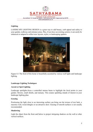 2
Lighting
LANDSCAPE LIGHTING DESIGN is a great way to add beauty, curb appeal and safety to
your garden, walkway and entrance areas. Plus, if you have an existing system, it can easily be
enhanced or adapted to reflect new layouts, styles, or landscaping updates.
Figure 4.1 The front of this home is beautifully accented by various wall lights and landscape
lighting.
Landscape Lighting Techniques
Accent or Spot Lighting
Landscape spotlights focus a controlled intense beam to highlight the focal points in your
garden: flowers, small shrubs, and statuary. This creates sparkling islands of interest in your
landscape lighting plan.
Grazing
Positioning the light close to an interesting surface can bring out the texture of tree bark, a
masonry wall, wood shingles or an attractive door. Grazing of smooth surfaces is not usually
recommended.
Shadowing
Light the object from the front and below to project intriguing shadows on the wall or other
vertical surfaces.
 