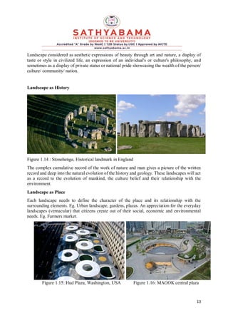 13
Landscape considered as aesthetic expressions of beauty through art and nature, a display of
taste or style in civilized life, an expression of an individual's or culture's philosophy, and
sometimes as a display of private status or national pride showcasing the wealth of the person/
culture/ community/ nation.
Landscape as History
Figure 1.14 : Stonehenge, Historical landmark in England
The complex cumulative record of the work of nature and man gives a picture of the written
record and deep into the natural evolution of the history and geology. These landscapes will act
as a record to the evolution of mankind, the culture belief and their relationship with the
environment.
Landscape as Place
Each landscape needs to define the character of the place and its relationship with the
surrounding elements. Eg. Urban landscape, gardens, plazas. An appreciation for the everyday
landscapes (vernacular) that citizens create out of their social, economic and environmental
needs. Eg. Farmers market.
Figure 1.15: Hud Plaza, Washington, USA Figure 1.16: MAGOK central plaza
 