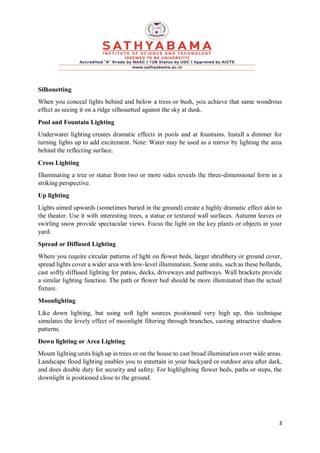 3
Silhouetting
When you conceal lights behind and below a tress or bush, you achieve that same wondrous
effect as seeing it on a ridge silhouetted against the sky at dusk.
Pool and Fountain Lighting
Underwater lighting creates dramatic effects in pools and at fountains. Install a dimmer for
turning lights up to add excitement. Note: Water may be used as a mirror by lighting the area
behind the reflecting surface.
Cross Lighting
Illuminating a tree or statue from two or more sides reveals the three-dimensional form in a
striking perspective.
Up lighting
Lights aimed upwards (sometimes buried in the ground) create a highly dramatic effect akin to
the theater. Use it with interesting trees, a statue or textured wall surfaces. Autumn leaves or
swirling snow provide spectacular views. Focus the light on the key plants or objects in your
yard.
Spread or Diffused Lighting
Where you require circular patterns of light on flower beds, larger shrubbery or ground cover,
spread lights cover a wider area with low-level illumination. Some units, such as these bollards,
cast softly diffused lighting for patios, decks, driveways and pathways. Wall brackets provide
a similar lighting function. The path or flower bed should be more illuminated than the actual
fixture.
Moonlighting
Like down lighting, but using soft light sources positioned very high up, this technique
simulates the lovely effect of moonlight filtering through branches, casting attractive shadow
patterns.
Down lighting or Area Lighting
Mount lighting units high up in trees or on the house to cast broad illumination over wide areas.
Landscape flood lighting enables you to entertain in your backyard or outdoor area after dark,
and does double duty for security and safety. For highlighting flower beds, paths or steps, the
downlight is positioned close to the ground.
 