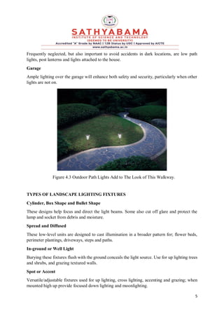 5
Frequently neglected, but also important to avoid accidents in dark locations, are low path
lights, post lanterns and lights attached to the house.
Garage
Ample lighting over the garage will enhance both safety and security, particularly when other
lights are not on.
Figure 4.3 Outdoor Path Lights Add to The Look of This Walkway.
TYPES OF LANDSCAPE LIGHTING FIXTURES
Cylinder, Box Shape and Bullet Shape
These designs help focus and direct the light beams. Some also cut off glare and protect the
lamp and socket from debris and moisture.
Spread and Diffused
These low-level units are designed to cast illumination in a broader pattern for; flower beds,
perimeter plantings, driveways, steps and paths.
In-ground or Well Light
Burying these fixtures flush with the ground conceals the light source. Use for up lighting trees
and shrubs, and grazing textured walls.
Spot or Accent
Versatile/adjustable fixtures used for up lighting, cross lighting, accenting and grazing; when
mounted high up provide focused down lighting and moonlighting.
 