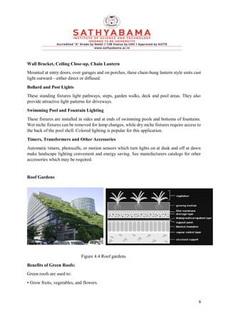 6
Wall Bracket, Ceiling Close-up, Chain Lantern
Mounted at entry doors, over garages and on porches, these chain-hung lantern style units cast
light outward—either direct or diffused.
Bollard and Post Lights
These standing fixtures light pathways, steps, garden walks, deck and pool areas. They also
provide attractive light patterns for driveways.
Swimming Pool and Fountain Lighting
These fixtures are installed in sides and at ends of swimming pools and bottoms of fountains.
Wet niche fixtures can be removed for lamp changes, while dry niche fixtures require access to
the back of the pool shell. Colored lighting is popular for this application.
Timers, Transformers and Other Accessories
Automatic timers, photocells, or motion sensors which turn lights on at dusk and off at dawn
make landscape lighting convenient and energy saving. See manufacturers catalogs for other
accessories which may be required.
Roof Gardens
Figure 4.4 Roof gardens
Benefits of Green Roofs:
Green roofs are used to:
• Grow fruits, vegetables, and flowers.
 