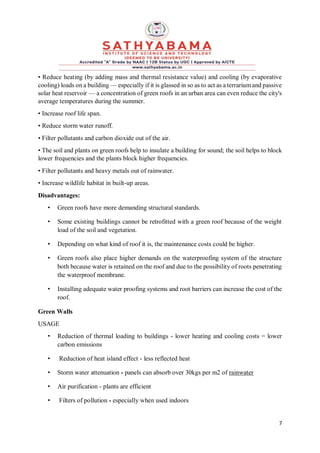 7
• Reduce heating (by adding mass and thermal resistance value) and cooling (by evaporative
cooling) loads on a building — especially if it is glassed in so as to act as a terrarium and passive
solar heat reservoir — a concentration of green roofs in an urban area can even reduce the city's
average temperatures during the summer.
• Increase roof life span.
• Reduce storm water runoff.
• Filter pollutants and carbon dioxide out of the air.
• The soil and plants on green roofs help to insulate a building for sound; the soil helps to block
lower frequencies and the plants block higher frequencies.
• Filter pollutants and heavy metals out of rainwater.
• Increase wildlife habitat in built-up areas.
Disadvantages:
• Green roofs have more demanding structural standards.
• Some existing buildings cannot be retrofitted with a green roof because of the weight
load of the soil and vegetation.
• Depending on what kind of roof it is, the maintenance costs could be higher.
• Green roofs also place higher demands on the waterproofing system of the structure
both because water is retained on the roof and due to the possibility of roots penetrating
the waterproof membrane.
• Installing adequate water proofing systems and root barriers can increase the cost of the
roof.
Green Walls
USAGE
• Reduction of thermal loading to buildings - lower heating and cooling costs = lower
carbon emissions
• Reduction of heat island effect - less reflected heat
• Storm water attenuation - panels can absorb over 30kgs per m2 of rainwater
• Air purification - plants are efficient
• Filters of pollution - especially when used indoors
 