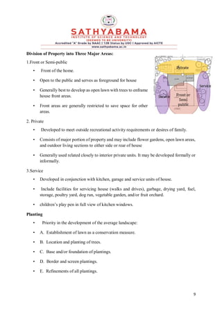 9
Division of Property into Three Major Areas:
1.Front or Semi-public
• Front of the home.
• Open to the public and serves as foreground for house
• Generally best to develop as open lawn with trees to enframe
house front areas.
• Front areas are generally restricted to save space for other
areas.
2. Private
• Developed to meet outside recreational activity requirements or desires of family.
• Consists of major portion of property and may include flower gardens, open lawn areas,
and outdoor living sections to either side or rear of house
• Generally used related closely to interior private units. It may be developed formally or
informally.
3.Service
• Developed in conjunction with kitchen, garage and service units of house.
• Include facilities for servicing house (walks and drives), garbage, drying yard, fuel,
storage, poultry yard, dog run, vegetable garden, and/or fruit orchard.
• children’s play pen in full view of kitchen windows.
Planting
• Priority in the development of the average landscape:
• A. Establishment of lawn as a conservation measure.
• B. Location and planting of trees.
• C. Base and/or foundation of plantings.
• D. Border and screen plantings.
• E. Refinements of all plantings.
 