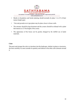 10
• Shrubs in foundation and border planting should normally be place ½ to 2/3 of their
mature height apart.
• Vine and ground-cover type plants may be place closer to house walls.
• The entrance should be kept dominant and the corners should be softened with a plant
that matures at 2/3 the height of the corner.
• The appearance of the house can be greatly changed by the skillful use of plant
materials.
Color
The purer and stronger the color we introduce into the landscape, whether in plants or structures,
the more carefully we must consider its quantity and relation to the other color elements around
it.
 