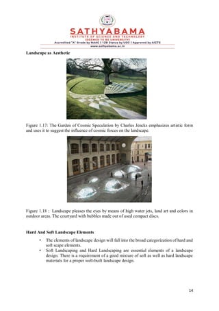 14
Landscape as Aesthetic
Figure 1.17: The Garden of Cosmic Speculation by Charles Jencks emphasizes artistic form
and uses it to suggest the influence of cosmic forces on the landscape.
Figure 1.18 : Landscape pleases the eyes by means of high water jets, land art and colors in
outdoor areas. The courtyard with bubbles made out of used compact discs.
Hard And Soft Landscape Elements
• The elements of landscape design will fall into the broad categorization of hard and
soft scape elements.
• Soft Landscaping and Hard Landscaping are essential elements of a landscape
design. There is a requirement of a good mixture of soft as well as hard landscape
materials for a proper well-built landscape design.
 