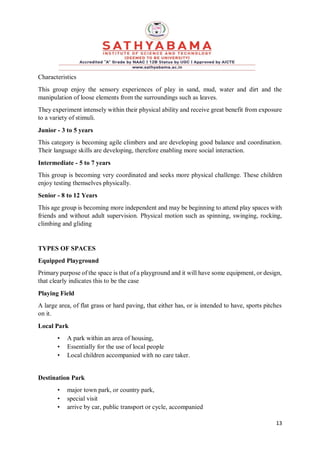 13
Characteristics
This group enjoy the sensory experiences of play in sand, mud, water and dirt and the
manipulation of loose elements from the surroundings such as leaves.
They experiment intensely within their physical ability and receive great benefit from exposure
to a variety of stimuli.
Junior - 3 to 5 years
This category is becoming agile climbers and are developing good balance and coordination.
Their language skills are developing, therefore enabling more social interaction.
Intermediate - 5 to 7 years
This group is becoming very coordinated and seeks more physical challenge. These children
enjoy testing themselves physically.
Senior - 8 to 12 Years
This age group is becoming more independent and may be beginning to attend play spaces with
friends and without adult supervision. Physical motion such as spinning, swinging, rocking,
climbing and gliding
TYPES OF SPACES
Equipped Playground
Primary purpose of the space is that of a playground and it will have some equipment, or design,
that clearly indicates this to be the case
Playing Field
A large area, of flat grass or hard paving, that either has, or is intended to have, sports pitches
on it.
Local Park
• A park within an area of housing,
• Essentially for the use of local people
• Local children accompanied with no care taker.
Destination Park
• major town park, or country park,
• special visit
• arrive by car, public transport or cycle, accompanied
 