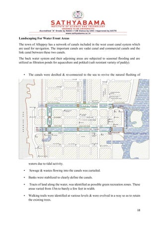 18
Landscaping For Water Front Areas
The town of Alleppey has a network of canals included in the west coast canal system which
are used for navigation. The important canals are vadai canal and commercial canals and the
link canal between these two canals.
The back water system and their adjoining areas are subjected to seasonal flooding and are
utilized as filtration ponds for aquaculture and pokkali (salt resistant variety of paddy).
• The canals were desilted & re-connected to the sea to revive the natural flushing of
waters due to tidal activity.
• Sewage & wastes flowing into the canals was curtailed.
• Banks were stabilized to clearly define the canals.
• Tracts of land along the water, was identified as possible green recreation zones. These
areas varied from 15m to barely a few feet in width.
• Walking trails were identified at various levels & were evolved in a way so as to retain
the existing trees.
 