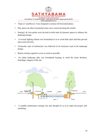 19
• Steps or “padithurais”were designed to connect all horizontal planes.
• Play spaces & other recreational zones were conceived along the stretch.
• Seating’s & view-points were devised as both static & dynamic spaces to enhance the
landscape design.
• A revised lighting scheme was formulated so as to avoid dark spots and thus prevent
anti-social activities.
• Vernacular style of architecture was followed in all structures used in the landscape
design.
• Retain existing vegetative cover as much as possible.
• An urban landscape plan was formulated keeping in mind the street furniture,
hoardings, imagery of the site.
• A suitable maintenance strategy was also thought of, so as to make the project self-
sustaining.
 