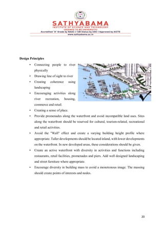 20
Design Principles
• Connecting people to river
physically
• Drawing line of sight to river
• Creating coherence using
landscaping
• Encouraging activities along
river recreation, housing,
commerce and retail.
• Creating a sense of place.
• Provide promenades along the waterfront and avoid incompatible land uses. Sites
along the waterfront should be reserved for cultural, tourism-related, recreational
and retail activities.
• Avoid the "Wall" effect and create a varying building height profile where
appropriate. Taller developments should be located inland, with lower developments
on the waterfront. In new developed areas, these considerations should be given.
• Create an active waterfront with diversity in activities and functions including
restaurants, retail facilities, promenades and piers. Add well designed landscaping
and street furniture where appropriate.
• Encourage diversity in building mass to avoid a monotonous image. The massing
should create points of interests and nodes.
 