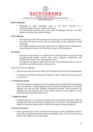15
Hard Landscape:
• Hardscape or Hard Landscape refers to the heavy elements of a
Landscape design like stone, rocks or driveways.
• The construction materials used in the design of landscape elements or to make
outdoor structures come under hardscape.
Soft Landscape:
• The Softscape or the Soft Landscape is the living part of your landscape structure.
• The plants, the lawns, the trees and the shrubs make up the components of Soft
Landscape.
• For example, materials required to build a pond in a garden area are components of
Hard Landscape; however, the Pond itself is a part of Soft Landscape.
Pavements:
• Pavement in construction is an outdoor floor or superficial surface covering. Paving
materials include asphalt, concrete, stone such as flagstone, cobblestone, setts,
artificial stone, bricks, tiles, and sometimes wood.
In landscape architecture pavements are part of the hardscape and are used on
sidewalks, road surfaces, patios, courtyards, etc.
Types on the basis of subgrade:
• The pavement material receives traffic wear and transfers load to the base and subgrade.
• Pavements are classified as being either flexible or rigid. Additionally, they are porous
or non-porous.
1. Flexible Pavements:
• Flexible pavements commonly have thin wearing surfaces and relatively thick aggregate
basis and sub-bases. A thick aggregate base will distribute design loads over a greater
subgrade area and will limit subgrade deformation potential. These pavements are
appropriate in cold climates and in clay subsoil areas due to the capacity to move
uniformly during swell and shrink cycles.
2. Rigid Pavements:
• In rigid pavements (i.e. reinforced concrete), loads are distributed internally within the
rigid pavement and transferred to the subgrade over a broad area. These pavements are
suitable in areas that contain uniform subsoil with moderate bearing capacities.
3. Porous Pavements:
• Porous pavements are a class of pavements structured to allow precipitation runoff to
drain freely though the pavement surface and aggregate base. Porous pavements may
perform more effectively in cold climates.
 