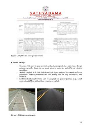 16
Figure 1.19 : Flexible and rigid pavements
1. In-situ Paving:
• Concrete: It is easy to pour concrete and pattern imprints it, which makes design
patterns versatile. Concrete can stand abrasive materials and different climatic
conditions.
• Asphalt: Asphalt is flexible, built in multiple layers and provide smooth surface to
pavements. Asphalt pavements are load bearing and are easy to construct and
maintain.
• Synthetic Surfacing Systems: Can be designed for specific purpose (e.g.. Court
games, track) More resilient than concrete or asphalt.
Figure 1.20 Concrete pavements
 