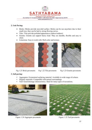 17
2. Unit Paving:
 Bricks: Bricks provide non-skid surface. Bricks can be use anywhere due to their
small size; they can be laid to strong flowing curves.
 Tiles: Tiles provide polished appearances (indoor/outdoor)
 Granite: Granite can support heavy load. They are durable, flexible and easy to
clean.
 Limestone: Easy to work with. Rich color and texture.
Fig 1.21 Brick pavements Fig 1.22 Tile pavements Fig 1.23 Granite pavements
3. Soft paving:
• Aggregates: Economical surfacing material. Available in wide range of colures.
• Organic materials: Compatible with natural surroundings.
• Turf: Good drainage characteristics. Ideal for many types of recreations.
Figure 1.24 Aggregate pavements Figure 1.25 Turf pavements
 