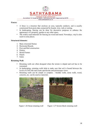 18
Fences:
• A fence is a structure that encloses an area, typically outdoors, and is usually
constructed from posts data connected by boards, wire, rails or netting.
• In landscaping, fencing can be done for decorative purposes to enhance the
appearance of a property, garden or any other space.
• The widely used materials for fencing are wood and metal. Nowadays, vinyl is also
used in some places.
Structural elements:
1. Basic structural frames
2. Horizontal Boards
3. Post and Rail construction
4. Pickets
5. Board Frames
6. Panels
7. Gates
Retaining Wall:
• Retaining walls are often designed when the terrain is sloped and soil has to be
restrained.
• In landscaping, retaining walls help to make sure that soil is bound between the
levels of a hill side and create spectacular and picturesque views.
• Retaining walls can be simple or complex – boulder walls, stone walls, wood,
concrete, etc. can be used as materials.
Figure 1.26 Stone retaining wall Figure 1.27 Screen block retaining wall
 