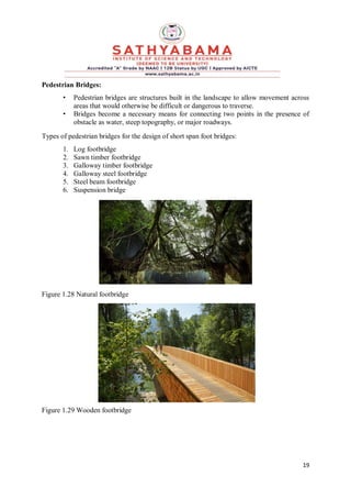 19
Pedestrian Bridges:
• Pedestrian bridges are structures built in the landscape to allow movement across
areas that would otherwise be difficult or dangerous to traverse.
• Bridges become a necessary means for connecting two points in the presence of
obstacle as water, steep topography, or major roadways.
Types of pedestrian bridges for the design of short span foot bridges:
1. Log footbridge
2. Sawn timber footbridge
3. Galloway timber footbridge
4. Galloway steel footbridge
5. Steel beam footbridge
6. Suspension bridge
Figure 1.28 Natural footbridge
Figure 1.29 Wooden footbridge
 