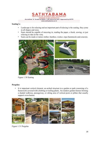 20
Seating’s:
• Landscape is for relaxing and an important part of relaxing is the seating, they come
in all shapes and sizes.
• Seats should be capable of snoozing in, reading the paper, a book, sewing, or just
relaxing to take in the vista.
• Seats can be made or metal, timber, bamboo, wicker, rope (hammock) and concrete.
Figure 1.30 Seating
Pergolas:
• It is important vertical element, an arched structure in a garden or park consisting of a
framework covered with climbing or trailing plants. An outdoor garden feature forming
a shaded walkway, passageway, or sitting area of vertical posts or pillars that usually
support cross-beams.
Figure 1.31 Pergolas
 