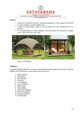 21
Gazebo:
• A gazebo is a pavilion structure, sometimes octagonal or turret shaped, often build
in a park, garden or spacious public area.
• It may be simply being a place to sit and admire the view, sheltered from the
weather.
• It is usually made up of wood, bamboo, vinyl and metals like aluminum, wrought
iron or steel, brick and stone work.
Figure 1.32 Pergolas
Lightings:
Landscape lighting add safety, security, mood and drama to the outdoor environment. Lighting
changes, the environment, various effects can be achieved:
1. Down lighting
2. Up lighting
3. Path lighting
4. Washing
5. Cross-lighting
6. Accent-lighting
7. Silhouetting
8. Spot-lighting
9. Underwater lighting
10. Step/ deck lighting
11. Sculpture lighting
12. Grazing light
 