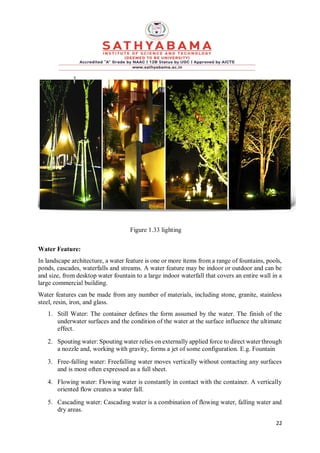 22
Figure 1.33 lighting
Water Feature:
In landscape architecture, a water feature is one or more items from a range of fountains, pools,
ponds, cascades, waterfalls and streams. A water feature may be indoor or outdoor and can be
and size, from desktop water fountain to a large indoor waterfall that covers an entire wall in a
large commercial building.
Water features can be made from any number of materials, including stone, granite, stainless
steel, resin, iron, and glass.
1. Still Water: The container defines the form assumed by the water. The finish of the
underwater surfaces and the condition of the water at the surface influence the ultimate
effect.
2. Spouting water: Spouting water relies on externally applied force to direct water through
a nozzle and, working with gravity, forms a jet of some configuration. E.g. Fountain
3. Free-falling water: Freefalling water moves vertically without contacting any surfaces
and is most often expressed as a full sheet.
4. Flowing water: Flowing water is constantly in contact with the container. A vertically
oriented flow creates a water fall.
5. Cascading water: Cascading water is a combination of flowing water, falling water and
dry areas.
 