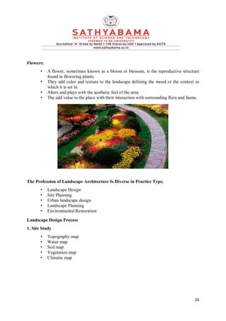 26
Flowers:
• A flower, sometimes known as a bloom or blossom, is the reproductive structure
found in flowering plants.
• They add color and texture to the landscape defining the mood or the context in
which it is set in.
• Alters and plays with the aesthetic feel of the area.
• The add value to the place with their interaction with surrounding flora and fauna.
The Profession of Landscape Architecture Is Diverse in Practice Type.
• Landscape Design
• Site Planning
• Urban landscape design
• Landscape Planning
• Environmental Restoration
Landscape Design Process
1. Site Study
• Topography map
• Water map
• Soil map
• Vegetation map
• Climatic map
 