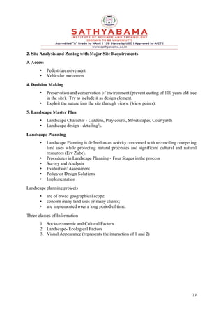 27
2. Site Analysis and Zoning with Major Site Requirements
3. Access
• Pedestrian movement
• Vehicular movement
4. Decision Making
• Preservation and conservation of environment (prevent cutting of 100 years old tree
in the site). Try to include it as design element.
• Exploit the nature into the site through views. (View points).
5. Landscape Master Plan
• Landscape Character - Gardens, Play courts, Streetscapes, Courtyards
• Landscape design - detailing's.
Landscape Planning
• Landscape Planning is defined as an activity concerned with reconciling competing
land uses while protecting natural processes and significant cultural and natural
resources (Erv Zube).
• Procedures in Landscape Planning - Four Stages in the process
• Survey and Analysis
• Evaluation/ Assessment
• Policy or Design Solutions
• Implementation
Landscape planning projects
• are of broad geographical scope;
• concern many land uses or many clients;
• are implemented over a long period of time.
Three classes of Information
1. Socio-economic and Cultural Factors
2. Landscape- Ecological Factors
3. Visual Appearance (represents the interaction of 1 and 2)
 