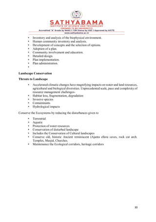 30
• Inventory and analysis of the biophysical environment.
• Human community inventory and analysis.
• Development of concepts and the selection of options.
• Adoption of a plan.
• Community involvement and education.
• Detailed design.
• Plan implementation.
• Plan administration.
•
Landscape Conservation
Threats to Landscape
• Accelerated climatic changes have magnifying impacts on water and land resources,
agricultural and biological diversities. Unprecedented scale, pace and complexity of
resource management challenges-
• Habitat loss, fragmentation, degradation
• Invasive species
• Contaminants
• Hydrological impacts
Conserve the Ecosystems by reducing the disturbances given to
• Terrestrial
• Aquatic
• Protection of water resources
• Conservation of disturbed landscape
• Includes the Conservation of Cultural landscapes
• Conserve old, historic Ancient reminiscent (Ajanta ellora caves, rock cut arch.
Temples, Masjid, Churches.
• Maintenance the Ecological corridors, heritage corridors
 