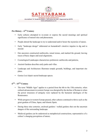 2
Pre History – 6TH
Century
• Early cultures attempted to re-create or express the sacred meanings and spiritual
significance of natural sites and phenomena.
• People altered the landscape to try to understand and/or honor the mysteries of nature.
• Early “landscape design” elaborated on humankind’s intuitive impulse to dig and to
mound.
• Our ancestors constructed earthworks, raised stones, and marked the ground, leaving
traces of basic shapes and axial alignments.
• Cosmological Landscapes characterizes prehistoric earthworks and patterns.
• Ancient Gardens describes early parks and villas.
• Landscape and Architecture illustrates temple grounds, buildings, and important site
plans.
• Genius Loci depict sacred landscape spaces.
6TH
– 15TH
Century
• The term “Middle Ages” applies to a period from the 6th to the 15th centuries, when
cultural advancement in western Europe was disrupted by the decline of Roman to when
the power structures of antiquity were replaced by the humanist ideologies of the
Renaissance.
• While progress in western Europe paused, other cultures continued to thrive such as the
great gardens of China, Japan, and Islamic Spain.
• During these nine centuries, enclosed gardens / walled gardens shut out the uncertain
dangers of the surrounding landscape.
• Medieval gardens can be understood as metaphorical constructions, representative of a
culture’s changing perceptions of nature.
 