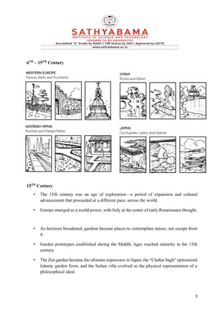 3
6TH
– 15TH
Century
15TH
Century
• The 15th century was an age of exploration—a period of expansion and cultural
advancement that proceeded at a different pace, across the world.
• Europe emerged as a world power, with Italy at the center of early Renaissance thought.
• As horizons broadened, gardens became places to contemplate nature, not escape from
it.
• Garden prototypes established during the Middle Ages reached maturity in the 15th
century.
• The Zen garden became the ultimate expression in Japan; the “Chahar bagh” epitomized
Islamic garden form; and the Italian villa evolved as the physical representation of a
philosophical ideal.
 