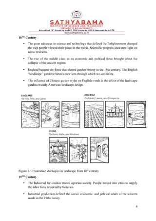6
18TH
Century
• The great advances in science and technology that defined the Enlightenment changed
the way people viewed their place in the world. Scientific progress shed new light on
social relations.
• The rise of the middle class as an economic and political force brought about the
collapse of the ancient regime.
• England became the force that shaped garden history in the 18th century. The English
“landscape” garden created a new lens through which we see nature.
• The influence of Chinese garden styles on English trends is the effect of the landscape
garden on early American landscape design.
Figure 2.3 Illustrative ideologies in landscape from 18th
century
19TH
Century
• The Industrial Revolution eroded agrarian society. People moved into cities to supply
the labor force required by factories.
• Industrial production defined the social, economic, and political order of the western
world in the 19th century.
 