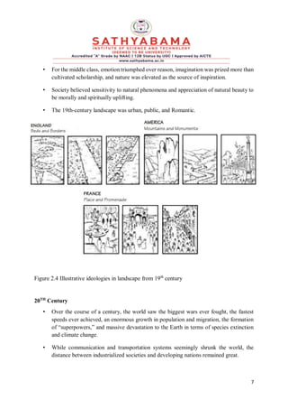 7
• For the middle class, emotion triumphed over reason, imagination was prized more than
cultivated scholarship, and nature was elevated as the source of inspiration.
• Society believed sensitivity to natural phenomena and appreciation of natural beauty to
be morally and spiritually uplifting.
• The 19th-century landscape was urban, public, and Romantic.
Figure 2.4 Illustrative ideologies in landscape from 19th
century
20TH
Century
• Over the course of a century, the world saw the biggest wars ever fought, the fastest
speeds ever achieved, an enormous growth in population and migration, the formation
of “superpowers,” and massive devastation to the Earth in terms of species extinction
and climate change.
• While communication and transportation systems seemingly shrunk the world, the
distance between industrialized societies and developing nations remained great.
 