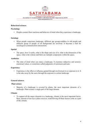 4
Behavioral sciences
Psychology
• Peoples connect their reactions and behavior of mind when they experience a landscape.
Sociology
• When people experience landscape, different age groups-toddlers to old people and
different group of people of all background are involved. It becomes a hub for
sociological communication interactions.
Spatial
• The space, how it works, what is the shape and size of it, what is the dimension of the
space, what is the volume and there are multiple components within the space.
Aesthetics
• The state of mind when you enjoy a landscape. It examines subjective and sensory-
emotional values, or sometimes called judgments of sentiment and taste.
Experience
• Experience is the effect or influence gained through involvement in or exposure to it. It
is the take away by the users through the exposure to certain landscape
General sciences
Plant science
• Majority of a landscape is covered by plants, the most important elements of a
landscape. Plant science a single part of the large domain.
Climate
• To support all the major elements in a landscape, climate is the most important factor.
Rain, amount of sun rays a place receives, wind flowing all these factors come as a part
of the climate.
 