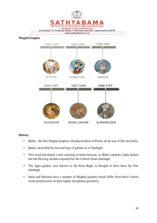 10
Mughal Empire
History
• Babur –the first Mughal emperor introduced ideas of Persia, art & way of life into India.
• Babur, described his favored type of garden as a Charbagh.
• This word developed a new meaning in India because, as Babur explains, India lacked
the fast-flowing streams required for the Central Asian charbagh.
• The Agra garden, now known as the Ram Bagh, is thought to have been the first
charbagh.
• India and Pakistan have a number of Mughal gardens which differ from their Central
Asian predecessors in their highly disciplined geometry.
 