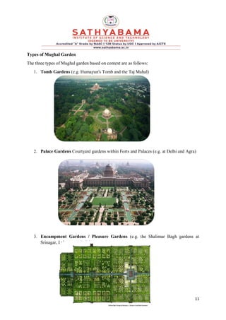 11
Types of Mughal Garden
The three types of Mughal garden based on context are as follows:
1. Tomb Gardens (e.g. Humayun's Tomb and the Taj Mahal)
2. Palace Gardens Courtyard gardens within Forts and Palaces (e.g. at Delhi and Agra)
3. Encampment Gardens / Pleasure Gardens (e.g. the Shalimar Bagh gardens at
Srinagar, Lahore and Delhi)
 