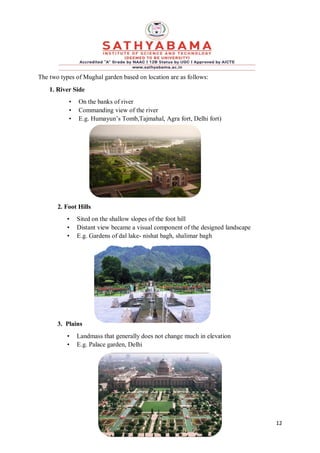 12
The two types of Mughal garden based on location are as follows:
1. River Side
• On the banks of river
• Commanding view of the river
• E.g. Humayun’s Tomb,Tajmahal, Agra fort, Delhi fort)
2. Foot Hills
• Sited on the shallow slopes of the foot hill
• Distant view became a visual component of the designed landscape
• E.g. Gardens of dal lake- nishat bagh, shalimar bagh
3. Plains
• Landmass that generally does not change much in elevation
• E.g. Palace garden, Delhi
 