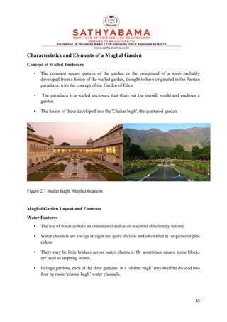 15
Characteristics and Elements of a Mughal Garden
Concept of Walled Enclosure
• The common square pattern of the garden or the compound of a tomb probably
developed from a fusion of the walled garden, thought to have originated in the Persian
paradiaza, with the concept of the Garden of Eden.
• The paradiaza is a walled enclosure that shuts out the outside world and encloses a
garden.
• The fusion of these developed into the 'Chahar bagh', the quartered garden.
Figure 2.7 Nishat Bagh, Mughal Gardens
Mughal Garden Layout and Elements
Water Features
• The use of water as both an ornamental and as an essential ablutionary feature.
• Water channels are always straight and quite shallow and often tiled in turquoise or jade
colors.
• There may be little bridges across water channels. Or sometimes square stone blocks
are used as stepping stones.
• In large gardens, each of the ‘four gardens’ in a ‘chahar bagh’ may itself be divided into
four by more ‘chahar bagh’ water channels.
 