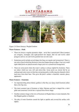 16
Figure 2.8 Water features, Mughal Gardens
Water Features – Pools
• These are always a regular geometric shape – never like a natural pool. Most common
are octagons, rectangles and eight-pointed star shapes. But ten and twelve sided
polygons and six, ten and twelve pointed stars are also used.
• Sometimes pools include curved shapes but these are regular and symmetrical. There is
one style of pool which has distinctive lotus leaf shapes along its edges. Four very small
eight-sided pools are placed around a larger pool in a symmetrical arrangement.
• There are some pools where the water’s surface is always rippled by fountains. There
are others which are very still and mirror-like. Some pools are slowly fed by an
underground water source so that they are permanently overflowing into channels which
lead away from their base. This gives the pool’s surface a beautiful, smooth, glassy
appearance.
Water Features – Fountains
• An important thing about Islamic gardens is that they use many small fountains rather
than a few big ones.
• The most common type of fountain in India, Pakistan and Iran is shaped like a short
pillar and sometimes carved into a stylized lotus flower shape.
• Another common image is the rows of fountains in Mughal lakes or water channels, like
this Mughal garden in Kashmir.
• The play of water fountains caused the light to sparkle and covered the surface with
ripples.
 