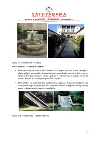 17
Figure 2.9 Water feature - Fountains
Water Features – Chadar’ waterfalls
• These are sheets of stone or white marble, set at angles between 30 and 70 degrees,
whose surfaces are carved to produce ripples in water flowing over them. One common
pattern is the ‘pigeon-breast’, where a pattern of little scallops is carved all over the
marble. Another is a herringbone pattern of V shapes.
• Many chadars are quite small. But there are some large ones in Kashmiri gardens where
the hilly landscape made this possible. Sometimes chadars were placed facing sunlight
so that reflection would make the water bright.
Figure 2.10 Water feature – Chadar waterfalls
 