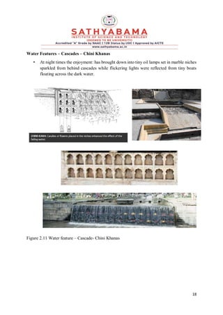 18
Water Features – Cascades – Chini Khanas
• At night times the enjoyment: has brought down into tiny oil lamps set in marble niches
sparkled from behind cascades while flickering lights were reflected from tiny boats
floating across the dark water.
Figure 2.11 Water feature – Cascade- Chini Khanas
 