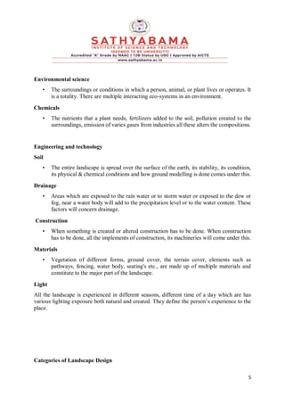 5
Environmental science
• The surroundings or conditions in which a person, animal, or plant lives or operates. It
is a totality. There are multiple interacting eco-systems in an environment.
Chemicals
• The nutrients that a plant needs, fertilizers added to the soil, pollution created to the
surroundings, emission of varies gases from industries all these alters the compositions.
Engineering and technology
Soil
• The entire landscape is spread over the surface of the earth, its stability, its condition,
its physical & chemical conditions and how ground modelling is done comes under this.
Drainage
• Areas which are exposed to the rain water or to storm water or exposed to the dew or
fog, near a water body will add to the precipitation level or to the water content. These
factors will concern drainage.
Construction
• When something is created or altered construction has to be done. When construction
has to be done, all the implements of construction, its machineries will come under this.
Materials
• Vegetation of different forms, ground cover, the terrain cover, elements such as
pathways, fencing, water body, seating's etc., are made up of multiple materials and
constitute to the major part of the landscape.
Light
All the landscape is experienced in different seasons, different time of a day which are has
various lighting exposure both natural and created. They define the person’s experience to the
place.
Categories of Landscape Design
 