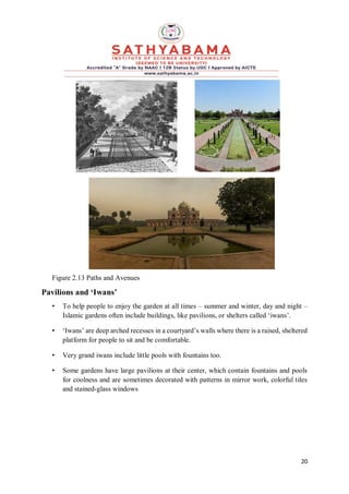 20
Figure 2.13 Paths and Avenues
Pavilions and ‘Iwans’
• To help people to enjoy the garden at all times – summer and winter, day and night –
Islamic gardens often include buildings, like pavilions, or shelters called ‘iwans’.
• ‘Iwans’ are deep arched recesses in a courtyard’s walls where there is a raised, sheltered
platform for people to sit and be comfortable.
• Very grand iwans include little pools with fountains too.
• Some gardens have large pavilions at their center, which contain fountains and pools
for coolness and are sometimes decorated with patterns in mirror work, colorful tiles
and stained-glass windows
 