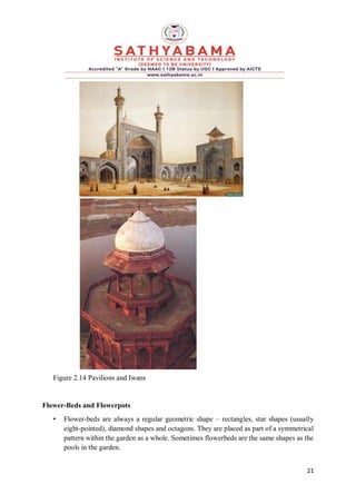 21
Figure 2.14 Pavilions and Iwans
Flower-Beds and Flowerpots
• Flower-beds are always a regular geometric shape – rectangles, star shapes (usually
eight-pointed), diamond shapes and octagons. They are placed as part of a symmetrical
pattern within the garden as a whole. Sometimes flowerbeds are the same shapes as the
pools in the garden.
 