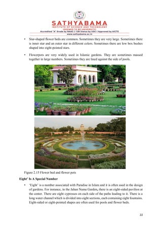 22
• Star-shaped flower beds are common. Sometimes they are very large. Sometimes there
is inner star and an outer star in different colors. Sometimes there are low box bushes
shaped into eight-pointed stars.
• Flowerpots are very widely used in Islamic gardens. They are sometimes massed
together in large numbers. Sometimes they are lined against the side of pools.
Figure 2.15 Flower bed and flower pots
Eight’ Is A Special Number
• ‘Eight’ is a number associated with Paradise in Islam and it is often used in the design
of gardens. For instance, in the Jahan Nama Garden, there is an eight-sided pavilion at
the center. There are eight cypresses on each side of the paths leading to it. There is a
long water channel which is divided into eight sections, each containing eight fountains.
Eight-sided or eight-pointed shapes are often used for pools and flower beds.
 