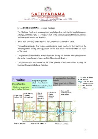 24
SHALIMAR GARDENS – Mughal Gardens
• The Shalimar Gardens is an example of Mughal gardens built by the Mughal emperor,
Jahangir, in the lake city of Srinagar, which is the summer capital of the northern most
Indian state of Jammu and Kashmir.
• It was built specially for his beloved wife, Mehrunissa, titled Nur Jahan.
• The gardens comprise four terraces, containing a canal supplied with water from the
Harwan gardens nearby. The top garden, unseen from below, was reserved for the ladies
of the court.
• The garden is considered to be very beautiful during the Autumn and Spring seasons
due to the color change in leaves and the blooming of flowers.
• The gardens were the inspiration for other gardens of the same name, notably the
Shalimar Gardens in Lahore, Pakistan.
 