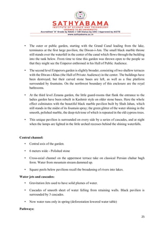 25
• The outer or public garden, starting with the Grand Canal leading from the lake,
terminates at the first large pavilion, the Diwan-i-Am. The small black marble throne
still stands over the waterfall in the center of the canal which flows through the building
into the tank below. From time to time this garden was thrown open to the people so
that they might see the Emperor enthroned in his Hall of Public Audience.
• The second level Emperors garden is slightly broader, consisting of two shallow terraces
with the Diwan-i-Khas (the Hall of Private Audience) in the center. The buildings have
been destroyed, but their carved stone bases are left, as well as a fine platform
surrounded by fountains. On the northwest boundary of this enclosure are the royal
bathrooms.
• At the third level Zenana garden, the little guard-rooms that flank the entrance to the
ladies garden have been rebuilt in Kashmir style on older stone bases. Here the whole
effect culminates with the beautiful black marble pavilion built by Shah Jahan, which
still stands in the midst of its fountain spray; the green glitter of the water shining in the
smooth, polished marble, the deep rich tone of which is repeated in the old cypress trees.
• This unique pavilion is surrounded on every side by a series of cascades, and at night
when the lamps are lighted in the little arched recesses behind the shining waterfalls.
Central channel:
• Central axis of the garden.
• 6 meters wide - Polished stone
• Cross-axial channel on the uppermost terrace take on classical Persian chahar bagh
form. Water from mountain stream dammed up.
• Square pools below pavilions recall the broadening of rivers into lakes.
Water jets and cascades:
• Gravitation Jets used to have solid plumes of water.
• Cascades of smooth sheet of water falling from retaining walls. Black pavilion is
surrounded by 3 cascades.
• Now water runs only in spring (deforestation lowered water table)
Pathways:
 