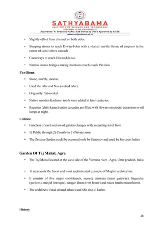 26
• Slightly offset from channel on both sides.
• Stepping stones to reach Diwan-I-Am with a shaded marble throne of emperor in the
center of canal above cascade
• Causeways to reach Diwan-I-Khas.
• Narrow stones bridges among fountains reach Black Pavilion .
Pavilions:
• Stone, marble, mortar.
• Used the talar and Nan (arched talar).
• Originally flat-roofed.
• Native wooden Kashmiri roofs were added in later centuries.
• Recesses (chini kanas) under cascades are filled with flowers on special occasions or oil
lamps at night.
Utilities:
• Function of each section of garden changes with ascending level from
• 1) Public through 2) Courtly to 3) Private zone
• The Zenana Garden could be accessed only by Emperor and used by his court ladies
Garden Of Taj Mahal, Agra
• The Taj Mahal located at the west side of the Yamuna river , Agra, Uttar pradesh, India
.
• It represents the finest and most sophisticated example of Mughal architecture.
• It consists of five major constituents, namely darwaza (main gateway), bageecha
(gardens), masjid (mosque), naqqar khana (rest house) and rauza (main mausoleum).
• The architects Ustad ahmad lahauri and Mir abd-ul karim .
History
 