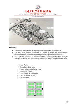 29
Char Bagh
• The gardens in the Mughal era were heavily influenced by the Persian style.
• The Holy Quran describes the paradise as a garden, so we see that most of Mughal
monuments mostly accompany beautiful gardens as representation of heaven.
• The Taj Mahal garden are no exception and have been designed in the “Charbagh”
style, that is, divided into four parts, the number four being a sacred number in Islam.
• Style: Persian
• Divided into: Four parts
• Canals: two (crossing in the center)
• Flowerbeds: Sixteen
• Trees: Cyprus & fruit bearing
• Type: formal and private
• Plan: geometric
 