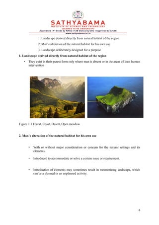 6
1. Landscape derived directly from natural habitat of the region
2. Man’s alteration of the natural habitat for his own use
3. Landscape deliberately designed for a purpose
1. Landscape derived directly from natural habitat of the region
• They exist in their purest form only where man is absent or in the areas of least human
intervention
Figure 1.1 Forest, Coast, Desert, Open meadow
2. Man’s alteration of the natural habitat for his own use
• With or without major consideration or concern for the natural settings and its
elements.
• Introduced to accommodate or solve a certain issue or requirement.
• Introduction of elements may sometimes result in mesmerizing landscape, which
can be a planned or an unplanned activity.
 