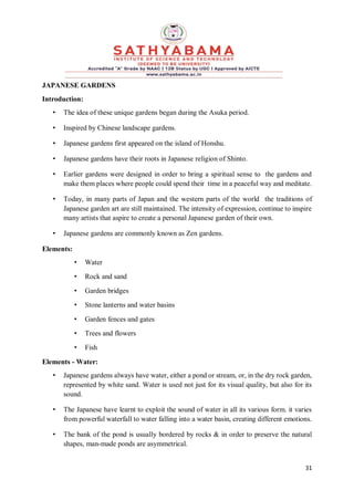 31
JAPANESE GARDENS
Introduction:
• The idea of these unique gardens began during the Asuka period.
• Inspired by Chinese landscape gardens.
• Japanese gardens first appeared on the island of Honshu.
• Japanese gardens have their roots in Japanese religion of Shinto.
• Earlier gardens were designed in order to bring a spiritual sense to the gardens and
make them places where people could spend their time in a peaceful way and meditate.
• Today, in many parts of Japan and the western parts of the world the traditions of
Japanese garden art are still maintained. The intensity of expression, continue to inspire
many artists that aspire to create a personal Japanese garden of their own.
• Japanese gardens are commonly known as Zen gardens.
Elements:
• Water
• Rock and sand
• Garden bridges
• Stone lanterns and water basins
• Garden fences and gates
• Trees and flowers
• Fish
Elements - Water:
• Japanese gardens always have water, either a pond or stream, or, in the dry rock garden,
represented by white sand. Water is used not just for its visual quality, but also for its
sound.
• The Japanese have learnt to exploit the sound of water in all its various form. it varies
from powerful waterfall to water falling into a water basin, creating different emotions.
• The bank of the pond is usually bordered by rocks & in order to preserve the natural
shapes, man-made ponds are asymmetrical.
 